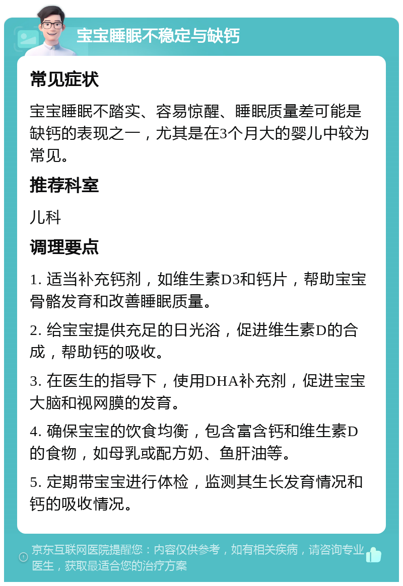 宝宝睡眠不稳定与缺钙 常见症状 宝宝睡眠不踏实、容易惊醒、睡眠质量差可能是缺钙的表现之一，尤其是在3个月大的婴儿中较为常见。 推荐科室 儿科 调理要点 1. 适当补充钙剂，如维生素D3和钙片，帮助宝宝骨骼发育和改善睡眠质量。 2. 给宝宝提供充足的日光浴，促进维生素D的合成，帮助钙的吸收。 3. 在医生的指导下，使用DHA补充剂，促进宝宝大脑和视网膜的发育。 4. 确保宝宝的饮食均衡，包含富含钙和维生素D的食物，如母乳或配方奶、鱼肝油等。 5. 定期带宝宝进行体检，监测其生长发育情况和钙的吸收情况。