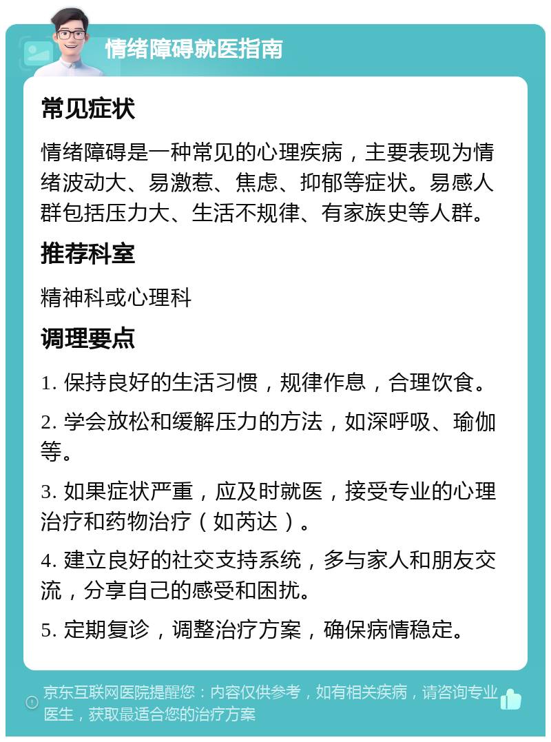 情绪障碍就医指南 常见症状 情绪障碍是一种常见的心理疾病，主要表现为情绪波动大、易激惹、焦虑、抑郁等症状。易感人群包括压力大、生活不规律、有家族史等人群。 推荐科室 精神科或心理科 调理要点 1. 保持良好的生活习惯，规律作息，合理饮食。 2. 学会放松和缓解压力的方法，如深呼吸、瑜伽等。 3. 如果症状严重，应及时就医，接受专业的心理治疗和药物治疗（如芮达）。 4. 建立良好的社交支持系统，多与家人和朋友交流，分享自己的感受和困扰。 5. 定期复诊，调整治疗方案，确保病情稳定。