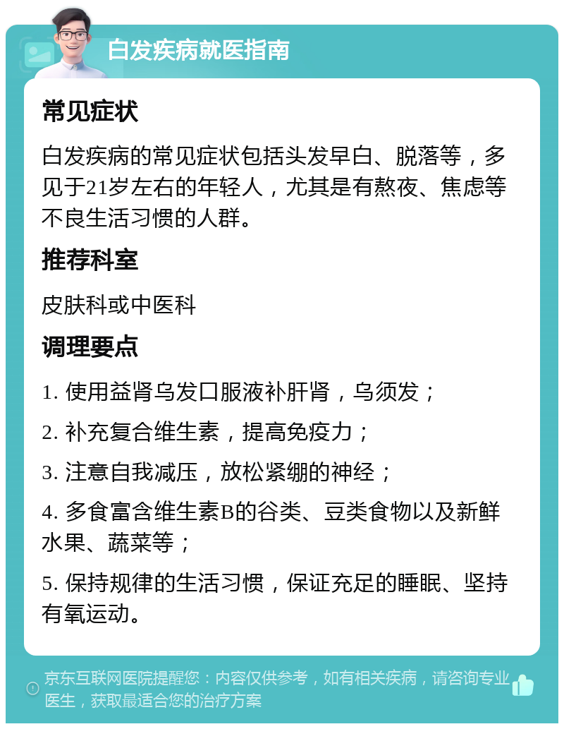 白发疾病就医指南 常见症状 白发疾病的常见症状包括头发早白、脱落等，多见于21岁左右的年轻人，尤其是有熬夜、焦虑等不良生活习惯的人群。 推荐科室 皮肤科或中医科 调理要点 1. 使用益肾乌发口服液补肝肾，乌须发； 2. 补充复合维生素，提高免疫力； 3. 注意自我减压，放松紧绷的神经； 4. 多食富含维生素B的谷类、豆类食物以及新鲜水果、蔬菜等； 5. 保持规律的生活习惯，保证充足的睡眠、坚持有氧运动。