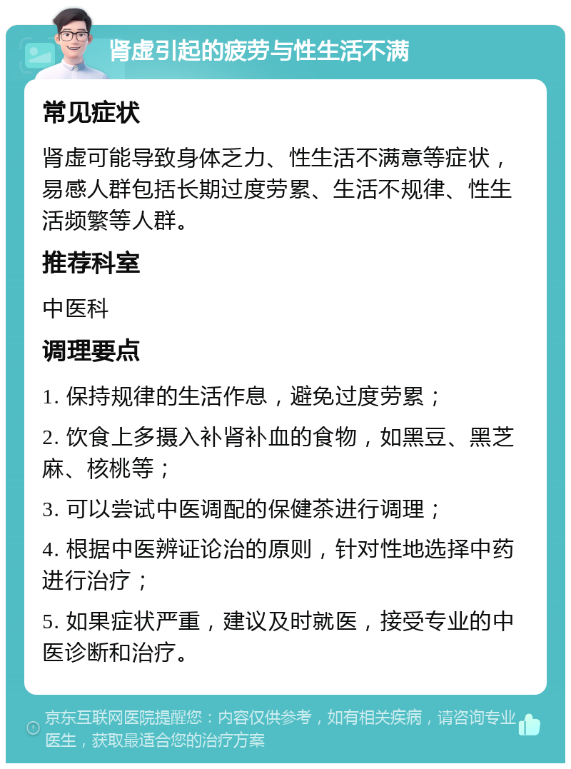 肾虚引起的疲劳与性生活不满 常见症状 肾虚可能导致身体乏力、性生活不满意等症状，易感人群包括长期过度劳累、生活不规律、性生活频繁等人群。 推荐科室 中医科 调理要点 1. 保持规律的生活作息，避免过度劳累； 2. 饮食上多摄入补肾补血的食物，如黑豆、黑芝麻、核桃等； 3. 可以尝试中医调配的保健茶进行调理； 4. 根据中医辨证论治的原则，针对性地选择中药进行治疗； 5. 如果症状严重，建议及时就医，接受专业的中医诊断和治疗。