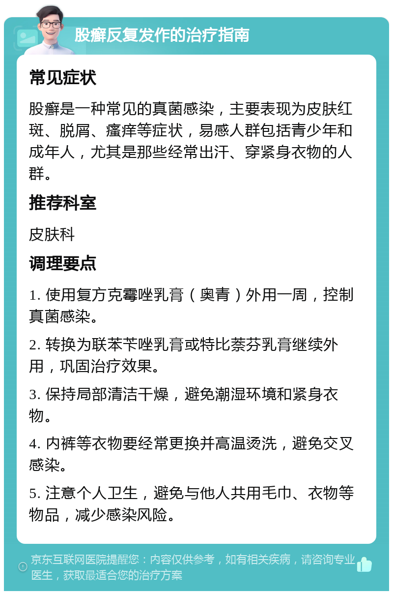 股癣反复发作的治疗指南 常见症状 股癣是一种常见的真菌感染，主要表现为皮肤红斑、脱屑、瘙痒等症状，易感人群包括青少年和成年人，尤其是那些经常出汗、穿紧身衣物的人群。 推荐科室 皮肤科 调理要点 1. 使用复方克霉唑乳膏（奥青）外用一周，控制真菌感染。 2. 转换为联苯苄唑乳膏或特比萘芬乳膏继续外用，巩固治疗效果。 3. 保持局部清洁干燥，避免潮湿环境和紧身衣物。 4. 内裤等衣物要经常更换并高温烫洗，避免交叉感染。 5. 注意个人卫生，避免与他人共用毛巾、衣物等物品，减少感染风险。