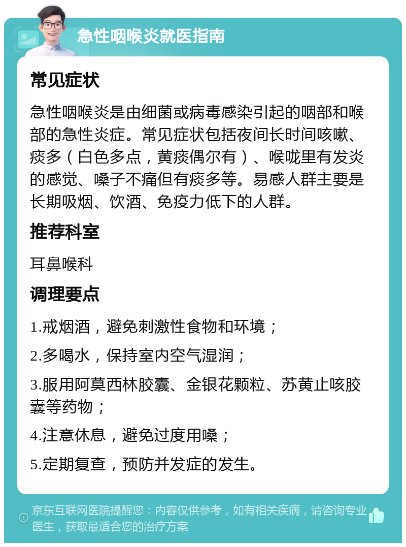 急性咽喉炎就医指南 常见症状 急性咽喉炎是由细菌或病毒感染引起的咽部和喉部的急性炎症。常见症状包括夜间长时间咳嗽、痰多（白色多点，黄痰偶尔有）、喉咙里有发炎的感觉、嗓子不痛但有痰多等。易感人群主要是长期吸烟、饮酒、免疫力低下的人群。 推荐科室 耳鼻喉科 调理要点 1.戒烟酒，避免刺激性食物和环境； 2.多喝水，保持室内空气湿润； 3.服用阿莫西林胶囊、金银花颗粒、苏黄止咳胶囊等药物； 4.注意休息，避免过度用嗓； 5.定期复查，预防并发症的发生。