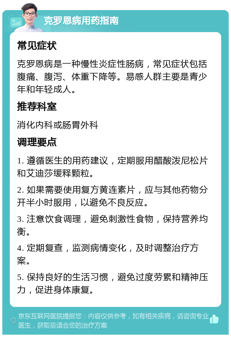 克罗恩病用药指南 常见症状 克罗恩病是一种慢性炎症性肠病，常见症状包括腹痛、腹泻、体重下降等。易感人群主要是青少年和年轻成人。 推荐科室 消化内科或肠胃外科 调理要点 1. 遵循医生的用药建议，定期服用醋酸泼尼松片和艾迪莎缓释颗粒。 2. 如果需要使用复方黄连素片，应与其他药物分开半小时服用，以避免不良反应。 3. 注意饮食调理，避免刺激性食物，保持营养均衡。 4. 定期复查，监测病情变化，及时调整治疗方案。 5. 保持良好的生活习惯，避免过度劳累和精神压力，促进身体康复。