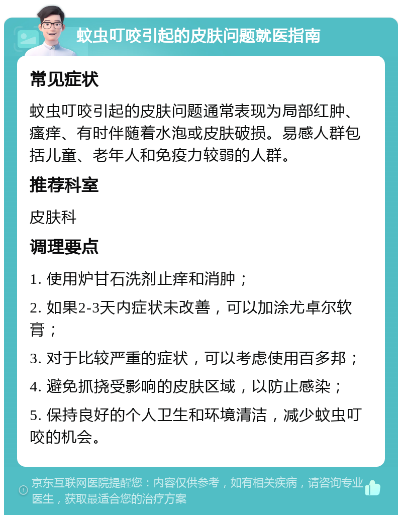 蚊虫叮咬引起的皮肤问题就医指南 常见症状 蚊虫叮咬引起的皮肤问题通常表现为局部红肿、瘙痒、有时伴随着水泡或皮肤破损。易感人群包括儿童、老年人和免疫力较弱的人群。 推荐科室 皮肤科 调理要点 1. 使用炉甘石洗剂止痒和消肿； 2. 如果2-3天内症状未改善，可以加涂尤卓尔软膏； 3. 对于比较严重的症状，可以考虑使用百多邦； 4. 避免抓挠受影响的皮肤区域，以防止感染； 5. 保持良好的个人卫生和环境清洁，减少蚊虫叮咬的机会。