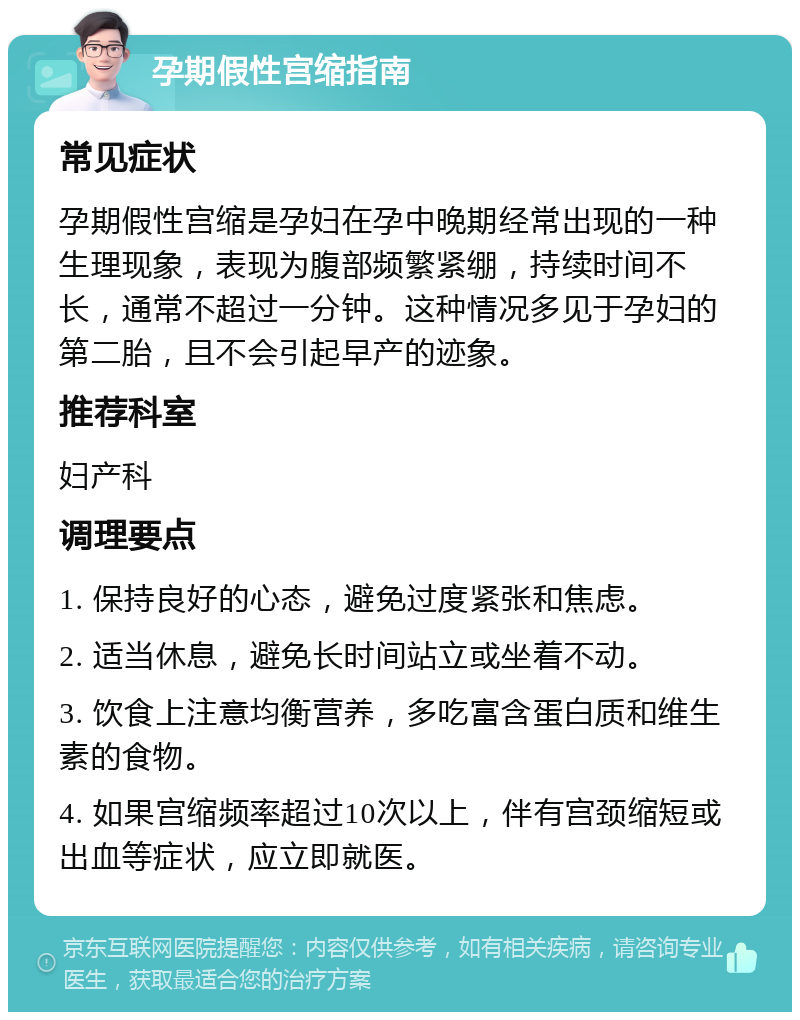 孕期假性宫缩指南 常见症状 孕期假性宫缩是孕妇在孕中晚期经常出现的一种生理现象，表现为腹部频繁紧绷，持续时间不长，通常不超过一分钟。这种情况多见于孕妇的第二胎，且不会引起早产的迹象。 推荐科室 妇产科 调理要点 1. 保持良好的心态，避免过度紧张和焦虑。 2. 适当休息，避免长时间站立或坐着不动。 3. 饮食上注意均衡营养，多吃富含蛋白质和维生素的食物。 4. 如果宫缩频率超过10次以上，伴有宫颈缩短或出血等症状，应立即就医。