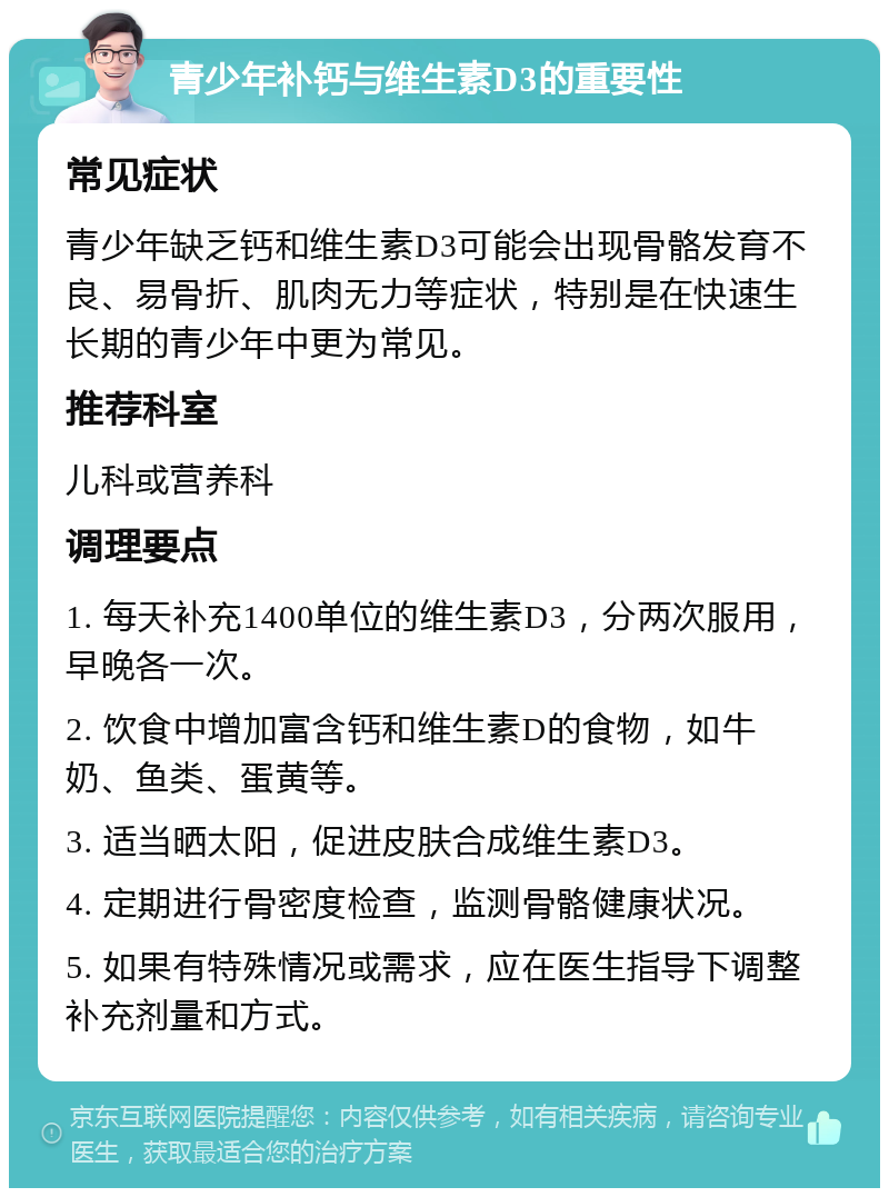 青少年补钙与维生素D3的重要性 常见症状 青少年缺乏钙和维生素D3可能会出现骨骼发育不良、易骨折、肌肉无力等症状，特别是在快速生长期的青少年中更为常见。 推荐科室 儿科或营养科 调理要点 1. 每天补充1400单位的维生素D3，分两次服用，早晚各一次。 2. 饮食中增加富含钙和维生素D的食物，如牛奶、鱼类、蛋黄等。 3. 适当晒太阳，促进皮肤合成维生素D3。 4. 定期进行骨密度检查，监测骨骼健康状况。 5. 如果有特殊情况或需求，应在医生指导下调整补充剂量和方式。