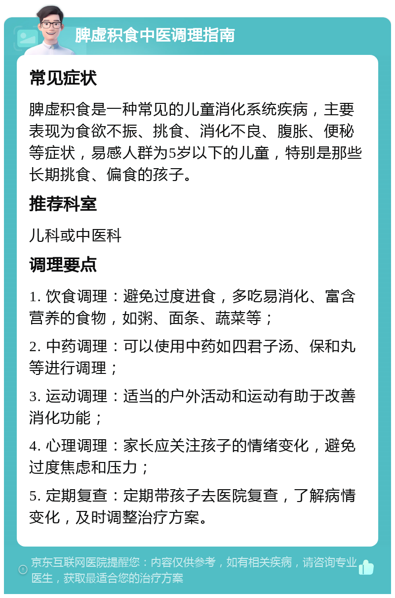 脾虚积食中医调理指南 常见症状 脾虚积食是一种常见的儿童消化系统疾病，主要表现为食欲不振、挑食、消化不良、腹胀、便秘等症状，易感人群为5岁以下的儿童，特别是那些长期挑食、偏食的孩子。 推荐科室 儿科或中医科 调理要点 1. 饮食调理：避免过度进食，多吃易消化、富含营养的食物，如粥、面条、蔬菜等； 2. 中药调理：可以使用中药如四君子汤、保和丸等进行调理； 3. 运动调理：适当的户外活动和运动有助于改善消化功能； 4. 心理调理：家长应关注孩子的情绪变化，避免过度焦虑和压力； 5. 定期复查：定期带孩子去医院复查，了解病情变化，及时调整治疗方案。