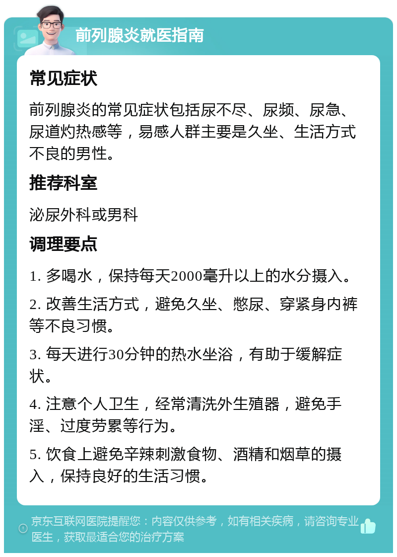 前列腺炎就医指南 常见症状 前列腺炎的常见症状包括尿不尽、尿频、尿急、尿道灼热感等，易感人群主要是久坐、生活方式不良的男性。 推荐科室 泌尿外科或男科 调理要点 1. 多喝水，保持每天2000毫升以上的水分摄入。 2. 改善生活方式，避免久坐、憋尿、穿紧身内裤等不良习惯。 3. 每天进行30分钟的热水坐浴，有助于缓解症状。 4. 注意个人卫生，经常清洗外生殖器，避免手淫、过度劳累等行为。 5. 饮食上避免辛辣刺激食物、酒精和烟草的摄入，保持良好的生活习惯。