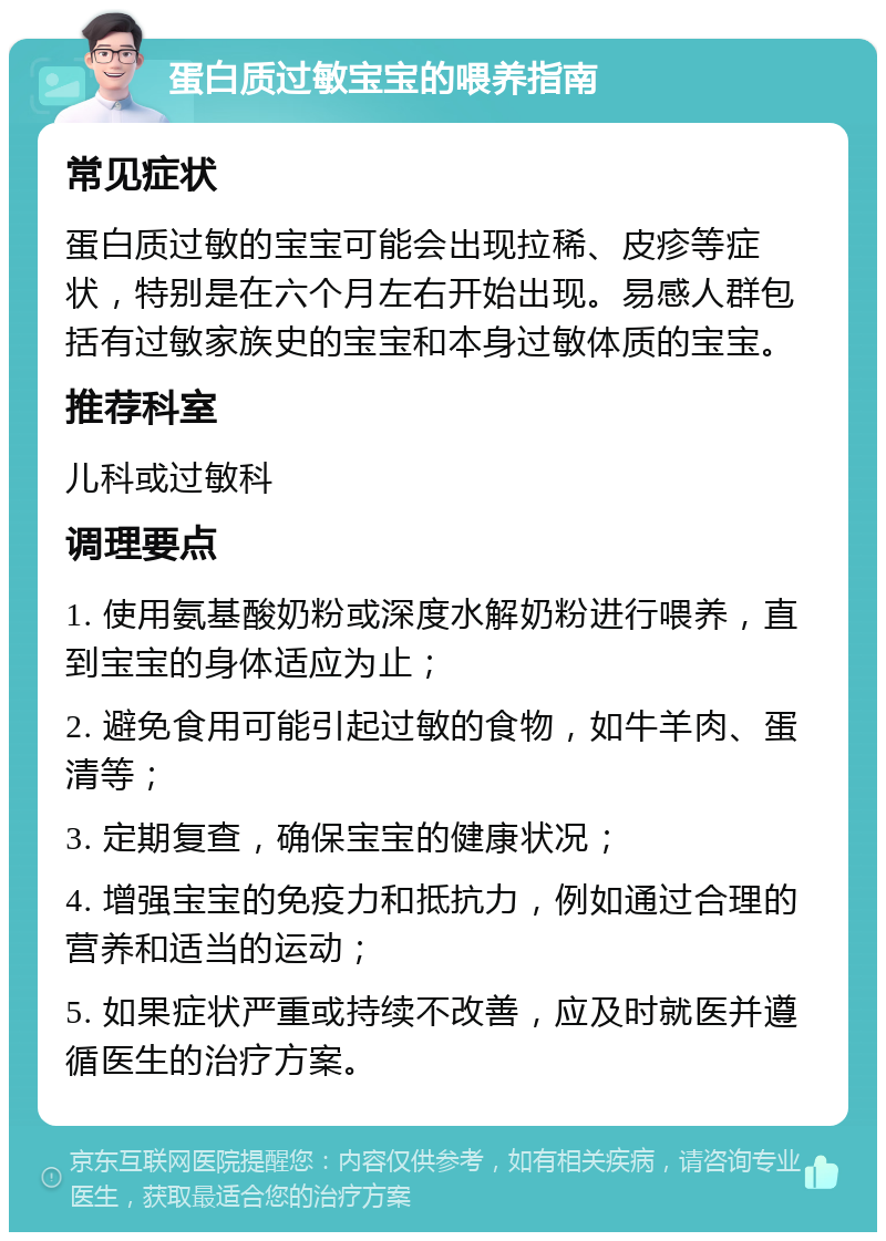 蛋白质过敏宝宝的喂养指南 常见症状 蛋白质过敏的宝宝可能会出现拉稀、皮疹等症状，特别是在六个月左右开始出现。易感人群包括有过敏家族史的宝宝和本身过敏体质的宝宝。 推荐科室 儿科或过敏科 调理要点 1. 使用氨基酸奶粉或深度水解奶粉进行喂养，直到宝宝的身体适应为止； 2. 避免食用可能引起过敏的食物，如牛羊肉、蛋清等； 3. 定期复查，确保宝宝的健康状况； 4. 增强宝宝的免疫力和抵抗力，例如通过合理的营养和适当的运动； 5. 如果症状严重或持续不改善，应及时就医并遵循医生的治疗方案。