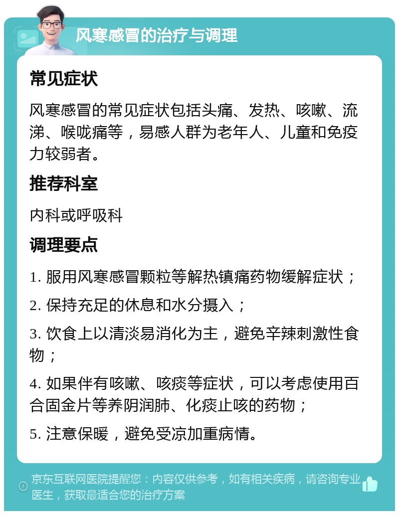 风寒感冒的治疗与调理 常见症状 风寒感冒的常见症状包括头痛、发热、咳嗽、流涕、喉咙痛等，易感人群为老年人、儿童和免疫力较弱者。 推荐科室 内科或呼吸科 调理要点 1. 服用风寒感冒颗粒等解热镇痛药物缓解症状； 2. 保持充足的休息和水分摄入； 3. 饮食上以清淡易消化为主，避免辛辣刺激性食物； 4. 如果伴有咳嗽、咳痰等症状，可以考虑使用百合固金片等养阴润肺、化痰止咳的药物； 5. 注意保暖，避免受凉加重病情。