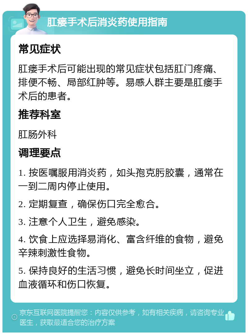 肛瘘手术后消炎药使用指南 常见症状 肛瘘手术后可能出现的常见症状包括肛门疼痛、排便不畅、局部红肿等。易感人群主要是肛瘘手术后的患者。 推荐科室 肛肠外科 调理要点 1. 按医嘱服用消炎药，如头孢克肟胶囊，通常在一到二周内停止使用。 2. 定期复查，确保伤口完全愈合。 3. 注意个人卫生，避免感染。 4. 饮食上应选择易消化、富含纤维的食物，避免辛辣刺激性食物。 5. 保持良好的生活习惯，避免长时间坐立，促进血液循环和伤口恢复。