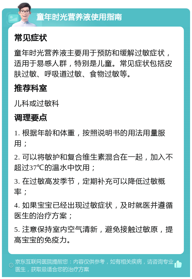 童年时光营养液使用指南 常见症状 童年时光营养液主要用于预防和缓解过敏症状，适用于易感人群，特别是儿童。常见症状包括皮肤过敏、呼吸道过敏、食物过敏等。 推荐科室 儿科或过敏科 调理要点 1. 根据年龄和体重，按照说明书的用法用量服用； 2. 可以将敏护和复合维生素混合在一起，加入不超过37℃的温水中饮用； 3. 在过敏高发季节，定期补充可以降低过敏概率； 4. 如果宝宝已经出现过敏症状，及时就医并遵循医生的治疗方案； 5. 注意保持室内空气清新，避免接触过敏原，提高宝宝的免疫力。