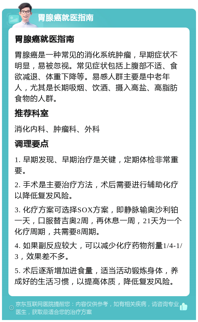 胃腺癌就医指南 胃腺癌就医指南 胃腺癌是一种常见的消化系统肿瘤，早期症状不明显，易被忽视。常见症状包括上腹部不适、食欲减退、体重下降等。易感人群主要是中老年人，尤其是长期吸烟、饮酒、摄入高盐、高脂肪食物的人群。 推荐科室 消化内科、肿瘤科、外科 调理要点 1. 早期发现、早期治疗是关键，定期体检非常重要。 2. 手术是主要治疗方法，术后需要进行辅助化疗以降低复发风险。 3. 化疗方案可选择SOX方案，即静脉输奥沙利铂一天，口服替吉奥2周，再休息一周，21天为一个化疗周期，共需要8周期。 4. 如果副反应较大，可以减少化疗药物剂量1/4-1/3，效果差不多。 5. 术后逐渐增加进食量，适当活动锻炼身体，养成好的生活习惯，以提高体质，降低复发风险。