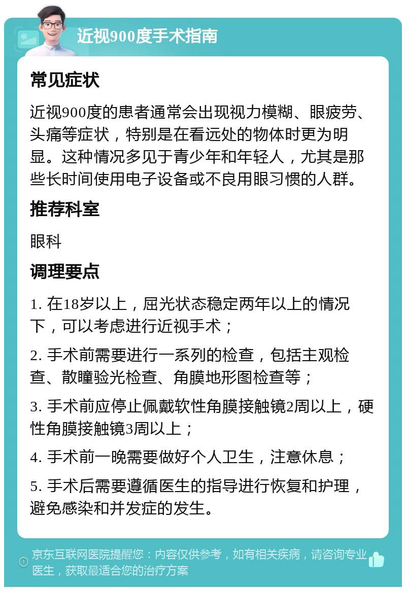 近视900度手术指南 常见症状 近视900度的患者通常会出现视力模糊、眼疲劳、头痛等症状，特别是在看远处的物体时更为明显。这种情况多见于青少年和年轻人，尤其是那些长时间使用电子设备或不良用眼习惯的人群。 推荐科室 眼科 调理要点 1. 在18岁以上，屈光状态稳定两年以上的情况下，可以考虑进行近视手术； 2. 手术前需要进行一系列的检查，包括主观检查、散瞳验光检查、角膜地形图检查等； 3. 手术前应停止佩戴软性角膜接触镜2周以上，硬性角膜接触镜3周以上； 4. 手术前一晚需要做好个人卫生，注意休息； 5. 手术后需要遵循医生的指导进行恢复和护理，避免感染和并发症的发生。