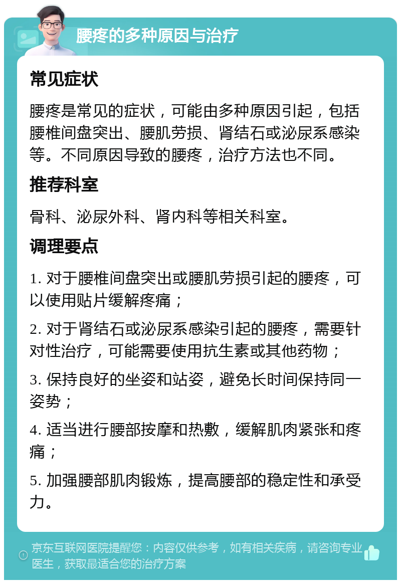 腰疼的多种原因与治疗 常见症状 腰疼是常见的症状，可能由多种原因引起，包括腰椎间盘突出、腰肌劳损、肾结石或泌尿系感染等。不同原因导致的腰疼，治疗方法也不同。 推荐科室 骨科、泌尿外科、肾内科等相关科室。 调理要点 1. 对于腰椎间盘突出或腰肌劳损引起的腰疼，可以使用贴片缓解疼痛； 2. 对于肾结石或泌尿系感染引起的腰疼，需要针对性治疗，可能需要使用抗生素或其他药物； 3. 保持良好的坐姿和站姿，避免长时间保持同一姿势； 4. 适当进行腰部按摩和热敷，缓解肌肉紧张和疼痛； 5. 加强腰部肌肉锻炼，提高腰部的稳定性和承受力。