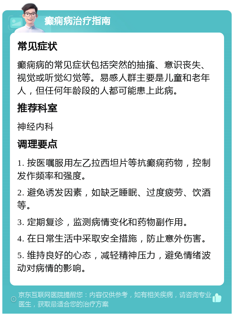 癫痫病治疗指南 常见症状 癫痫病的常见症状包括突然的抽搐、意识丧失、视觉或听觉幻觉等。易感人群主要是儿童和老年人，但任何年龄段的人都可能患上此病。 推荐科室 神经内科 调理要点 1. 按医嘱服用左乙拉西坦片等抗癫痫药物，控制发作频率和强度。 2. 避免诱发因素，如缺乏睡眠、过度疲劳、饮酒等。 3. 定期复诊，监测病情变化和药物副作用。 4. 在日常生活中采取安全措施，防止意外伤害。 5. 维持良好的心态，减轻精神压力，避免情绪波动对病情的影响。