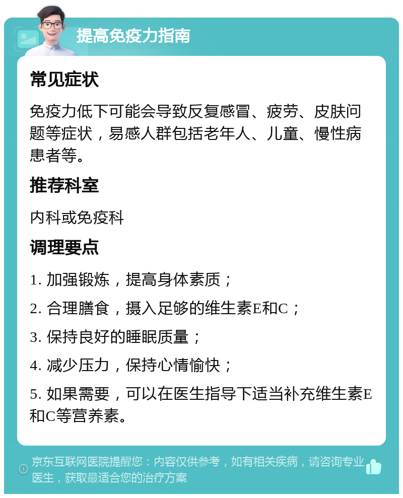 提高免疫力指南 常见症状 免疫力低下可能会导致反复感冒、疲劳、皮肤问题等症状，易感人群包括老年人、儿童、慢性病患者等。 推荐科室 内科或免疫科 调理要点 1. 加强锻炼，提高身体素质； 2. 合理膳食，摄入足够的维生素E和C； 3. 保持良好的睡眠质量； 4. 减少压力，保持心情愉快； 5. 如果需要，可以在医生指导下适当补充维生素E和C等营养素。