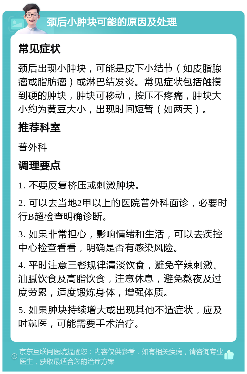 颈后小肿块可能的原因及处理 常见症状 颈后出现小肿块，可能是皮下小结节（如皮脂腺瘤或脂肪瘤）或淋巴结发炎。常见症状包括触摸到硬的肿块，肿块可移动，按压不疼痛，肿块大小约为黄豆大小，出现时间短暂（如两天）。 推荐科室 普外科 调理要点 1. 不要反复挤压或刺激肿块。 2. 可以去当地2甲以上的医院普外科面诊，必要时行B超检查明确诊断。 3. 如果非常担心，影响情绪和生活，可以去疾控中心检查看看，明确是否有感染风险。 4. 平时注意三餐规律清淡饮食，避免辛辣刺激、油腻饮食及高脂饮食，注意休息，避免熬夜及过度劳累，适度锻炼身体，增强体质。 5. 如果肿块持续增大或出现其他不适症状，应及时就医，可能需要手术治疗。