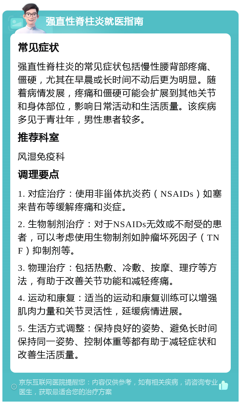 强直性脊柱炎就医指南 常见症状 强直性脊柱炎的常见症状包括慢性腰背部疼痛、僵硬，尤其在早晨或长时间不动后更为明显。随着病情发展，疼痛和僵硬可能会扩展到其他关节和身体部位，影响日常活动和生活质量。该疾病多见于青壮年，男性患者较多。 推荐科室 风湿免疫科 调理要点 1. 对症治疗：使用非甾体抗炎药（NSAIDs）如塞来昔布等缓解疼痛和炎症。 2. 生物制剂治疗：对于NSAIDs无效或不耐受的患者，可以考虑使用生物制剂如肿瘤坏死因子（TNF）抑制剂等。 3. 物理治疗：包括热敷、冷敷、按摩、理疗等方法，有助于改善关节功能和减轻疼痛。 4. 运动和康复：适当的运动和康复训练可以增强肌肉力量和关节灵活性，延缓病情进展。 5. 生活方式调整：保持良好的姿势、避免长时间保持同一姿势、控制体重等都有助于减轻症状和改善生活质量。