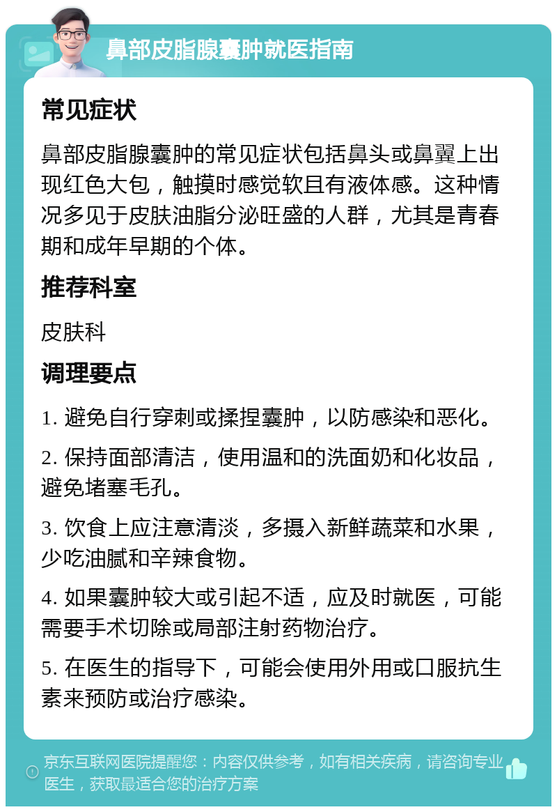 鼻部皮脂腺囊肿就医指南 常见症状 鼻部皮脂腺囊肿的常见症状包括鼻头或鼻翼上出现红色大包，触摸时感觉软且有液体感。这种情况多见于皮肤油脂分泌旺盛的人群，尤其是青春期和成年早期的个体。 推荐科室 皮肤科 调理要点 1. 避免自行穿刺或揉捏囊肿，以防感染和恶化。 2. 保持面部清洁，使用温和的洗面奶和化妆品，避免堵塞毛孔。 3. 饮食上应注意清淡，多摄入新鲜蔬菜和水果，少吃油腻和辛辣食物。 4. 如果囊肿较大或引起不适，应及时就医，可能需要手术切除或局部注射药物治疗。 5. 在医生的指导下，可能会使用外用或口服抗生素来预防或治疗感染。