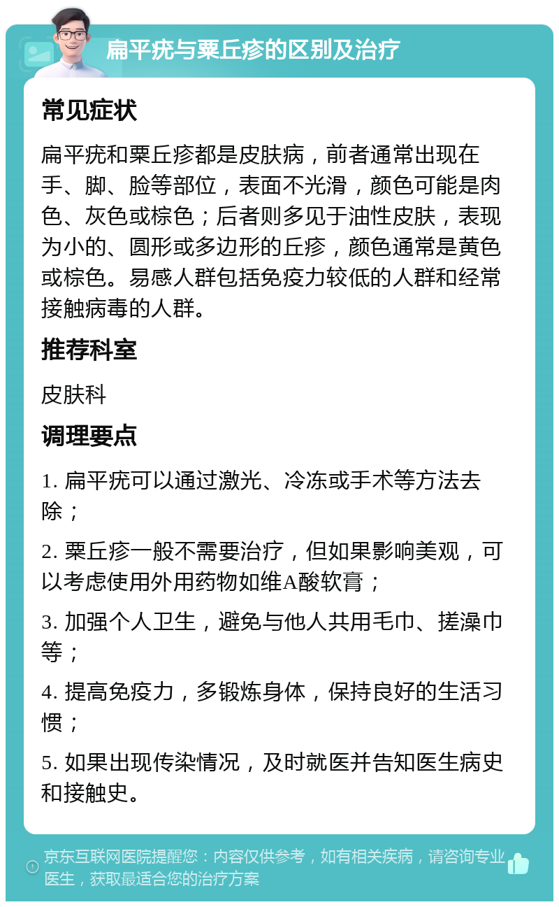 扁平疣与粟丘疹的区别及治疗 常见症状 扁平疣和粟丘疹都是皮肤病，前者通常出现在手、脚、脸等部位，表面不光滑，颜色可能是肉色、灰色或棕色；后者则多见于油性皮肤，表现为小的、圆形或多边形的丘疹，颜色通常是黄色或棕色。易感人群包括免疫力较低的人群和经常接触病毒的人群。 推荐科室 皮肤科 调理要点 1. 扁平疣可以通过激光、冷冻或手术等方法去除； 2. 粟丘疹一般不需要治疗，但如果影响美观，可以考虑使用外用药物如维A酸软膏； 3. 加强个人卫生，避免与他人共用毛巾、搓澡巾等； 4. 提高免疫力，多锻炼身体，保持良好的生活习惯； 5. 如果出现传染情况，及时就医并告知医生病史和接触史。