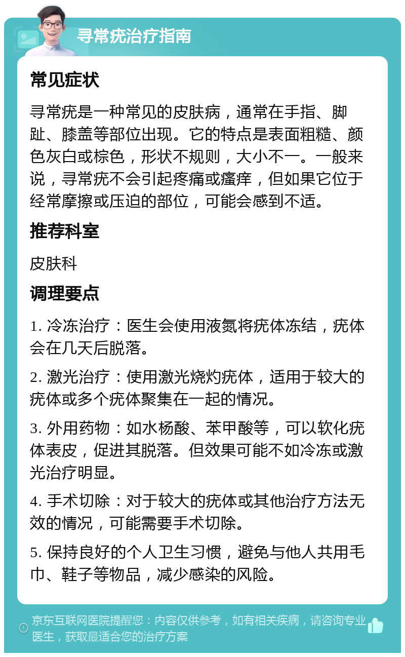 寻常疣治疗指南 常见症状 寻常疣是一种常见的皮肤病，通常在手指、脚趾、膝盖等部位出现。它的特点是表面粗糙、颜色灰白或棕色，形状不规则，大小不一。一般来说，寻常疣不会引起疼痛或瘙痒，但如果它位于经常摩擦或压迫的部位，可能会感到不适。 推荐科室 皮肤科 调理要点 1. 冷冻治疗：医生会使用液氮将疣体冻结，疣体会在几天后脱落。 2. 激光治疗：使用激光烧灼疣体，适用于较大的疣体或多个疣体聚集在一起的情况。 3. 外用药物：如水杨酸、苯甲酸等，可以软化疣体表皮，促进其脱落。但效果可能不如冷冻或激光治疗明显。 4. 手术切除：对于较大的疣体或其他治疗方法无效的情况，可能需要手术切除。 5. 保持良好的个人卫生习惯，避免与他人共用毛巾、鞋子等物品，减少感染的风险。