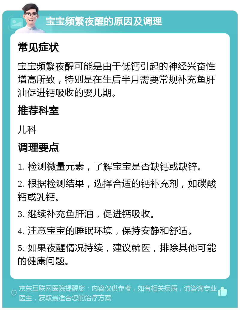 宝宝频繁夜醒的原因及调理 常见症状 宝宝频繁夜醒可能是由于低钙引起的神经兴奋性增高所致，特别是在生后半月需要常规补充鱼肝油促进钙吸收的婴儿期。 推荐科室 儿科 调理要点 1. 检测微量元素，了解宝宝是否缺钙或缺锌。 2. 根据检测结果，选择合适的钙补充剂，如碳酸钙或乳钙。 3. 继续补充鱼肝油，促进钙吸收。 4. 注意宝宝的睡眠环境，保持安静和舒适。 5. 如果夜醒情况持续，建议就医，排除其他可能的健康问题。