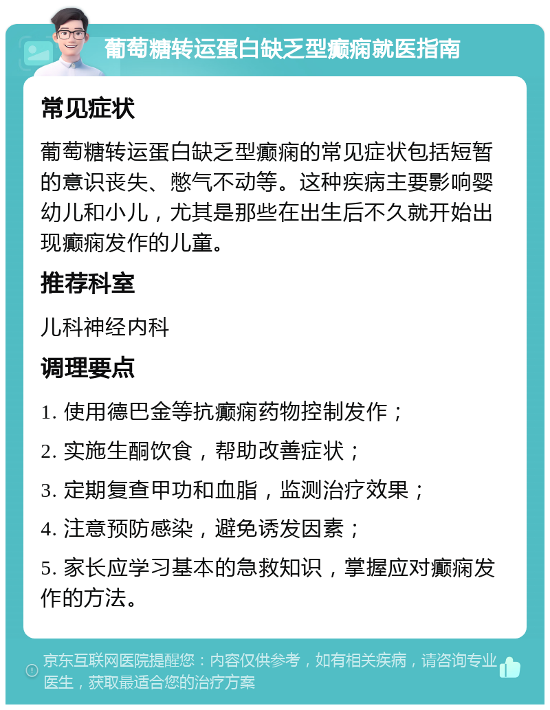 葡萄糖转运蛋白缺乏型癫痫就医指南 常见症状 葡萄糖转运蛋白缺乏型癫痫的常见症状包括短暂的意识丧失、憋气不动等。这种疾病主要影响婴幼儿和小儿，尤其是那些在出生后不久就开始出现癫痫发作的儿童。 推荐科室 儿科神经内科 调理要点 1. 使用德巴金等抗癫痫药物控制发作； 2. 实施生酮饮食，帮助改善症状； 3. 定期复查甲功和血脂，监测治疗效果； 4. 注意预防感染，避免诱发因素； 5. 家长应学习基本的急救知识，掌握应对癫痫发作的方法。