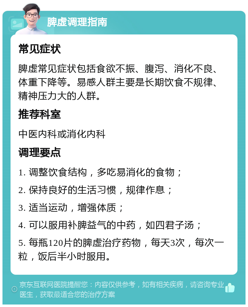 脾虚调理指南 常见症状 脾虚常见症状包括食欲不振、腹泻、消化不良、体重下降等。易感人群主要是长期饮食不规律、精神压力大的人群。 推荐科室 中医内科或消化内科 调理要点 1. 调整饮食结构，多吃易消化的食物； 2. 保持良好的生活习惯，规律作息； 3. 适当运动，增强体质； 4. 可以服用补脾益气的中药，如四君子汤； 5. 每瓶120片的脾虚治疗药物，每天3次，每次一粒，饭后半小时服用。