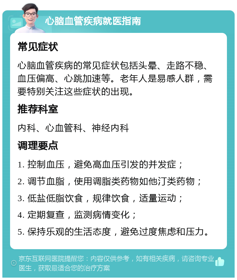 心脑血管疾病就医指南 常见症状 心脑血管疾病的常见症状包括头晕、走路不稳、血压偏高、心跳加速等。老年人是易感人群，需要特别关注这些症状的出现。 推荐科室 内科、心血管科、神经内科 调理要点 1. 控制血压，避免高血压引发的并发症； 2. 调节血脂，使用调脂类药物如他汀类药物； 3. 低盐低脂饮食，规律饮食，适量运动； 4. 定期复查，监测病情变化； 5. 保持乐观的生活态度，避免过度焦虑和压力。