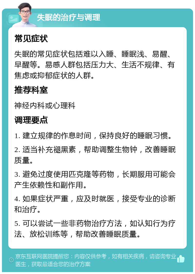 失眠的治疗与调理 常见症状 失眠的常见症状包括难以入睡、睡眠浅、易醒、早醒等。易感人群包括压力大、生活不规律、有焦虑或抑郁症状的人群。 推荐科室 神经内科或心理科 调理要点 1. 建立规律的作息时间，保持良好的睡眠习惯。 2. 适当补充褪黑素，帮助调整生物钟，改善睡眠质量。 3. 避免过度使用匹克隆等药物，长期服用可能会产生依赖性和副作用。 4. 如果症状严重，应及时就医，接受专业的诊断和治疗。 5. 可以尝试一些非药物治疗方法，如认知行为疗法、放松训练等，帮助改善睡眠质量。