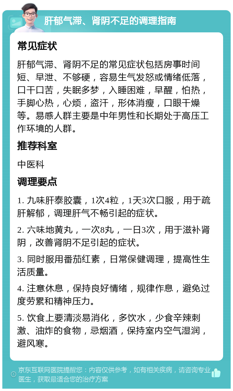 肝郁气滞、肾阴不足的调理指南 常见症状 肝郁气滞、肾阴不足的常见症状包括房事时间短、早泄、不够硬，容易生气发怒或情绪低落，口干口苦，失眠多梦，入睡困难，早醒，怕热，手脚心热，心烦，盗汗，形体消瘦，口眼干燥等。易感人群主要是中年男性和长期处于高压工作环境的人群。 推荐科室 中医科 调理要点 1. 九味肝泰胶囊，1次4粒，1天3次口服，用于疏肝解郁，调理肝气不畅引起的症状。 2. 六味地黄丸，一次8丸，一日3次，用于滋补肾阴，改善肾阴不足引起的症状。 3. 同时服用番茄红素，日常保健调理，提高性生活质量。 4. 注意休息，保持良好情绪，规律作息，避免过度劳累和精神压力。 5. 饮食上要清淡易消化，多饮水，少食辛辣刺激、油炸的食物，忌烟酒，保持室内空气湿润，避风寒。