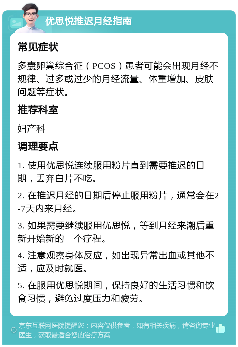 优思悦推迟月经指南 常见症状 多囊卵巢综合征（PCOS）患者可能会出现月经不规律、过多或过少的月经流量、体重增加、皮肤问题等症状。 推荐科室 妇产科 调理要点 1. 使用优思悦连续服用粉片直到需要推迟的日期，丢弃白片不吃。 2. 在推迟月经的日期后停止服用粉片，通常会在2-7天内来月经。 3. 如果需要继续服用优思悦，等到月经来潮后重新开始新的一个疗程。 4. 注意观察身体反应，如出现异常出血或其他不适，应及时就医。 5. 在服用优思悦期间，保持良好的生活习惯和饮食习惯，避免过度压力和疲劳。