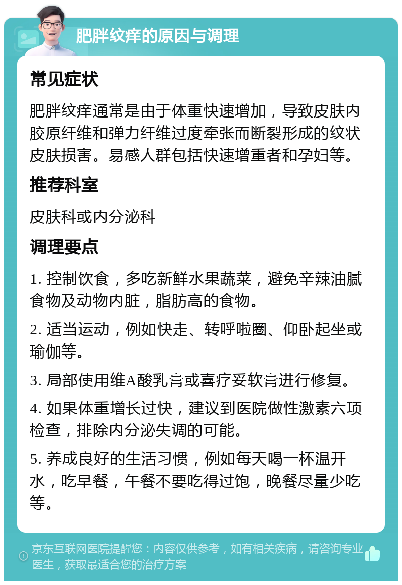 肥胖纹痒的原因与调理 常见症状 肥胖纹痒通常是由于体重快速增加，导致皮肤内胶原纤维和弹力纤维过度牵张而断裂形成的纹状皮肤损害。易感人群包括快速增重者和孕妇等。 推荐科室 皮肤科或内分泌科 调理要点 1. 控制饮食，多吃新鲜水果蔬菜，避免辛辣油腻食物及动物内脏，脂肪高的食物。 2. 适当运动，例如快走、转呼啦圈、仰卧起坐或瑜伽等。 3. 局部使用维A酸乳膏或喜疗妥软膏进行修复。 4. 如果体重增长过快，建议到医院做性激素六项检查，排除内分泌失调的可能。 5. 养成良好的生活习惯，例如每天喝一杯温开水，吃早餐，午餐不要吃得过饱，晚餐尽量少吃等。