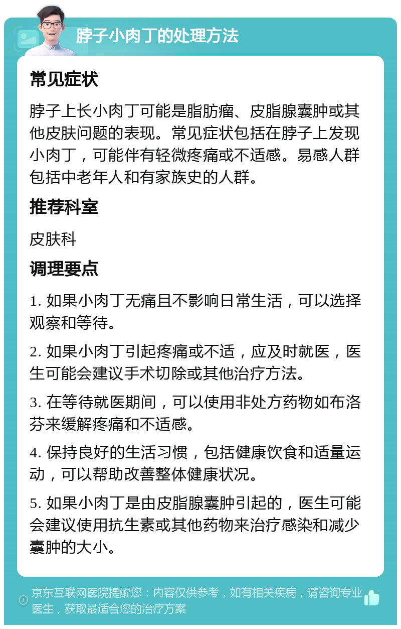 脖子小肉丁的处理方法 常见症状 脖子上长小肉丁可能是脂肪瘤、皮脂腺囊肿或其他皮肤问题的表现。常见症状包括在脖子上发现小肉丁，可能伴有轻微疼痛或不适感。易感人群包括中老年人和有家族史的人群。 推荐科室 皮肤科 调理要点 1. 如果小肉丁无痛且不影响日常生活，可以选择观察和等待。 2. 如果小肉丁引起疼痛或不适，应及时就医，医生可能会建议手术切除或其他治疗方法。 3. 在等待就医期间，可以使用非处方药物如布洛芬来缓解疼痛和不适感。 4. 保持良好的生活习惯，包括健康饮食和适量运动，可以帮助改善整体健康状况。 5. 如果小肉丁是由皮脂腺囊肿引起的，医生可能会建议使用抗生素或其他药物来治疗感染和减少囊肿的大小。