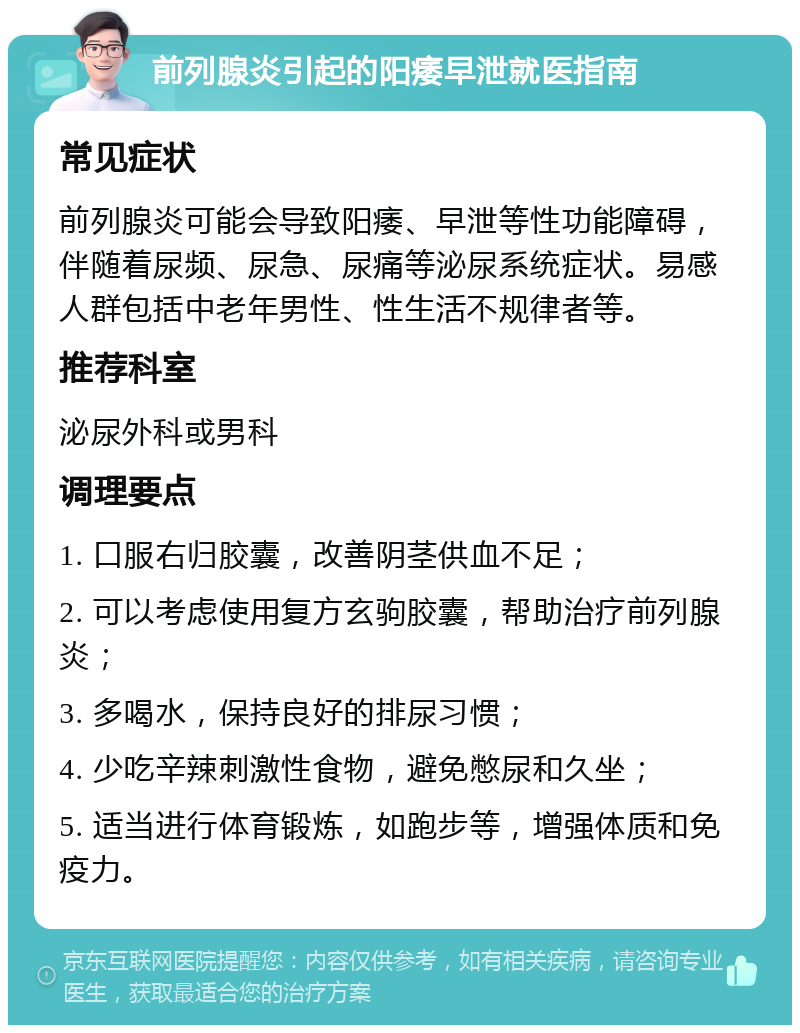 前列腺炎引起的阳痿早泄就医指南 常见症状 前列腺炎可能会导致阳痿、早泄等性功能障碍，伴随着尿频、尿急、尿痛等泌尿系统症状。易感人群包括中老年男性、性生活不规律者等。 推荐科室 泌尿外科或男科 调理要点 1. 口服右归胶囊，改善阴茎供血不足； 2. 可以考虑使用复方玄驹胶囊，帮助治疗前列腺炎； 3. 多喝水，保持良好的排尿习惯； 4. 少吃辛辣刺激性食物，避免憋尿和久坐； 5. 适当进行体育锻炼，如跑步等，增强体质和免疫力。