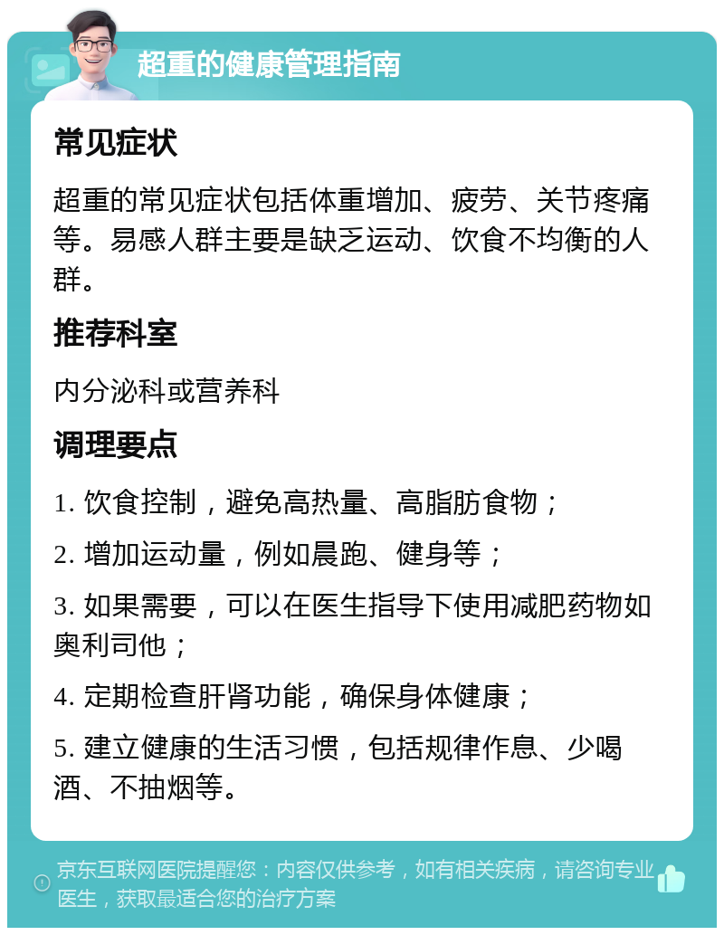 超重的健康管理指南 常见症状 超重的常见症状包括体重增加、疲劳、关节疼痛等。易感人群主要是缺乏运动、饮食不均衡的人群。 推荐科室 内分泌科或营养科 调理要点 1. 饮食控制，避免高热量、高脂肪食物； 2. 增加运动量，例如晨跑、健身等； 3. 如果需要，可以在医生指导下使用减肥药物如奥利司他； 4. 定期检查肝肾功能，确保身体健康； 5. 建立健康的生活习惯，包括规律作息、少喝酒、不抽烟等。