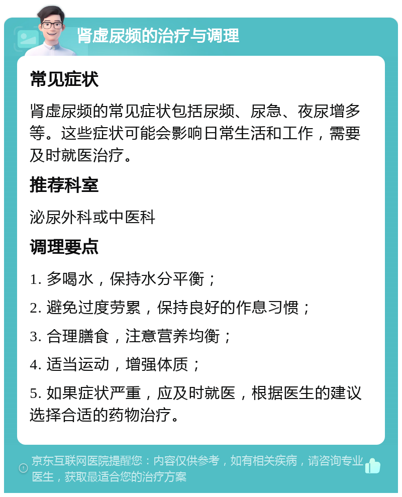 肾虚尿频的治疗与调理 常见症状 肾虚尿频的常见症状包括尿频、尿急、夜尿增多等。这些症状可能会影响日常生活和工作，需要及时就医治疗。 推荐科室 泌尿外科或中医科 调理要点 1. 多喝水，保持水分平衡； 2. 避免过度劳累，保持良好的作息习惯； 3. 合理膳食，注意营养均衡； 4. 适当运动，增强体质； 5. 如果症状严重，应及时就医，根据医生的建议选择合适的药物治疗。