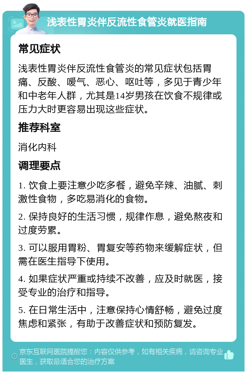 浅表性胃炎伴反流性食管炎就医指南 常见症状 浅表性胃炎伴反流性食管炎的常见症状包括胃痛、反酸、嗳气、恶心、呕吐等，多见于青少年和中老年人群，尤其是14岁男孩在饮食不规律或压力大时更容易出现这些症状。 推荐科室 消化内科 调理要点 1. 饮食上要注意少吃多餐，避免辛辣、油腻、刺激性食物，多吃易消化的食物。 2. 保持良好的生活习惯，规律作息，避免熬夜和过度劳累。 3. 可以服用胃粉、胃复安等药物来缓解症状，但需在医生指导下使用。 4. 如果症状严重或持续不改善，应及时就医，接受专业的治疗和指导。 5. 在日常生活中，注意保持心情舒畅，避免过度焦虑和紧张，有助于改善症状和预防复发。