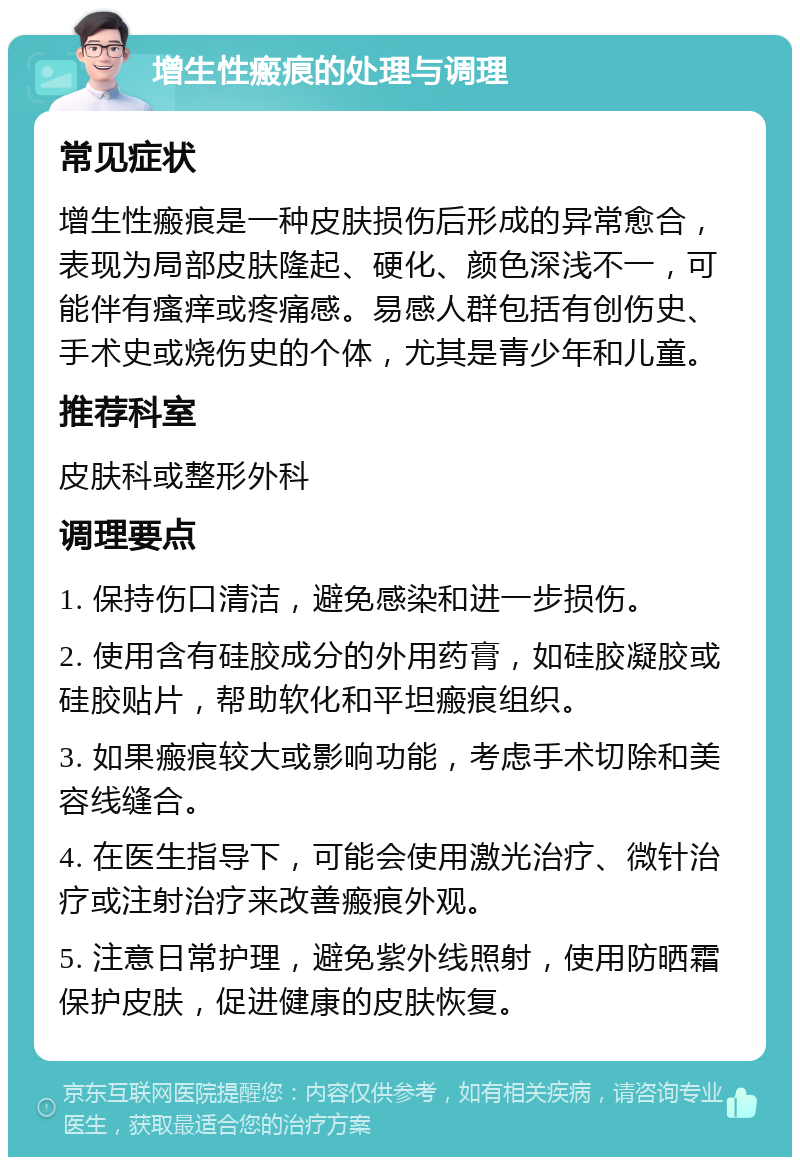 增生性瘢痕的处理与调理 常见症状 增生性瘢痕是一种皮肤损伤后形成的异常愈合，表现为局部皮肤隆起、硬化、颜色深浅不一，可能伴有瘙痒或疼痛感。易感人群包括有创伤史、手术史或烧伤史的个体，尤其是青少年和儿童。 推荐科室 皮肤科或整形外科 调理要点 1. 保持伤口清洁，避免感染和进一步损伤。 2. 使用含有硅胶成分的外用药膏，如硅胶凝胶或硅胶贴片，帮助软化和平坦瘢痕组织。 3. 如果瘢痕较大或影响功能，考虑手术切除和美容线缝合。 4. 在医生指导下，可能会使用激光治疗、微针治疗或注射治疗来改善瘢痕外观。 5. 注意日常护理，避免紫外线照射，使用防晒霜保护皮肤，促进健康的皮肤恢复。