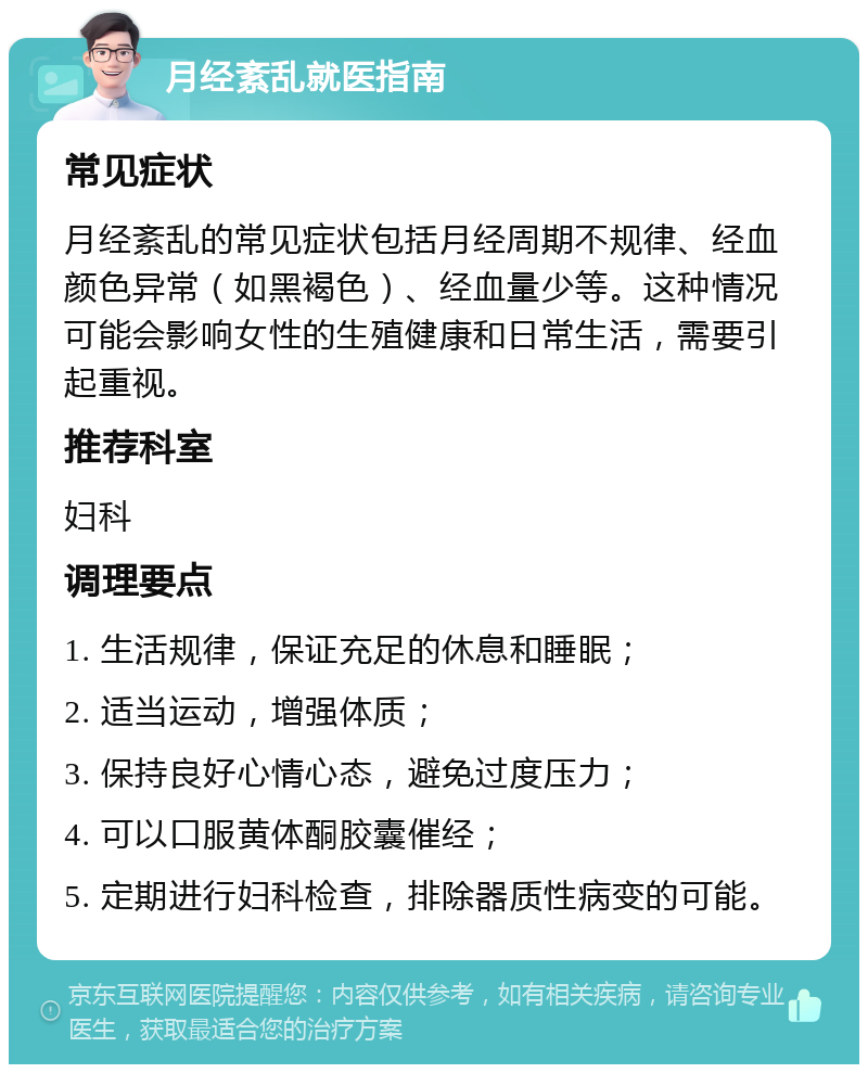 月经紊乱就医指南 常见症状 月经紊乱的常见症状包括月经周期不规律、经血颜色异常（如黑褐色）、经血量少等。这种情况可能会影响女性的生殖健康和日常生活，需要引起重视。 推荐科室 妇科 调理要点 1. 生活规律，保证充足的休息和睡眠； 2. 适当运动，增强体质； 3. 保持良好心情心态，避免过度压力； 4. 可以口服黄体酮胶囊催经； 5. 定期进行妇科检查，排除器质性病变的可能。