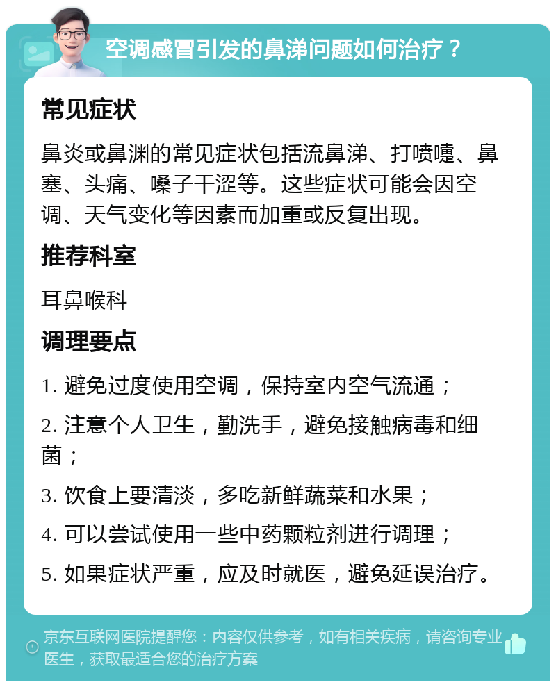 空调感冒引发的鼻涕问题如何治疗？ 常见症状 鼻炎或鼻渊的常见症状包括流鼻涕、打喷嚏、鼻塞、头痛、嗓子干涩等。这些症状可能会因空调、天气变化等因素而加重或反复出现。 推荐科室 耳鼻喉科 调理要点 1. 避免过度使用空调，保持室内空气流通； 2. 注意个人卫生，勤洗手，避免接触病毒和细菌； 3. 饮食上要清淡，多吃新鲜蔬菜和水果； 4. 可以尝试使用一些中药颗粒剂进行调理； 5. 如果症状严重，应及时就医，避免延误治疗。