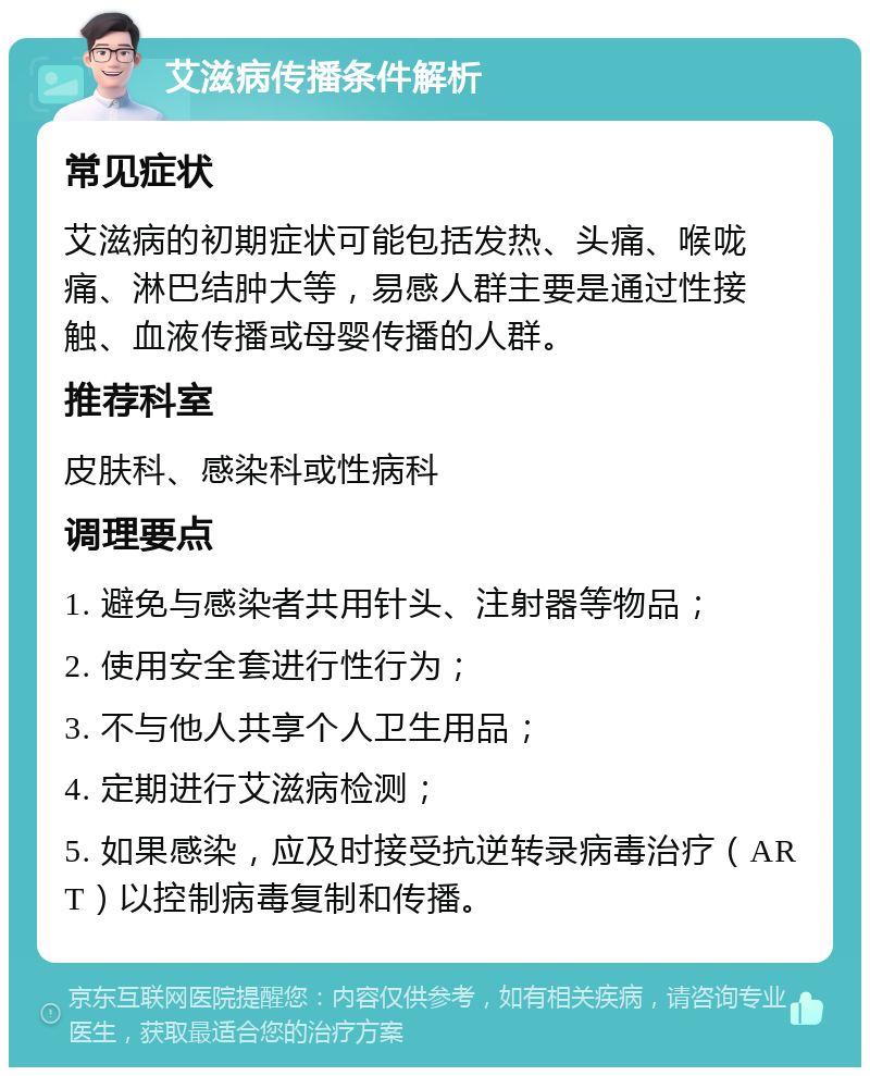 艾滋病传播条件解析 常见症状 艾滋病的初期症状可能包括发热、头痛、喉咙痛、淋巴结肿大等，易感人群主要是通过性接触、血液传播或母婴传播的人群。 推荐科室 皮肤科、感染科或性病科 调理要点 1. 避免与感染者共用针头、注射器等物品； 2. 使用安全套进行性行为； 3. 不与他人共享个人卫生用品； 4. 定期进行艾滋病检测； 5. 如果感染，应及时接受抗逆转录病毒治疗（ART）以控制病毒复制和传播。