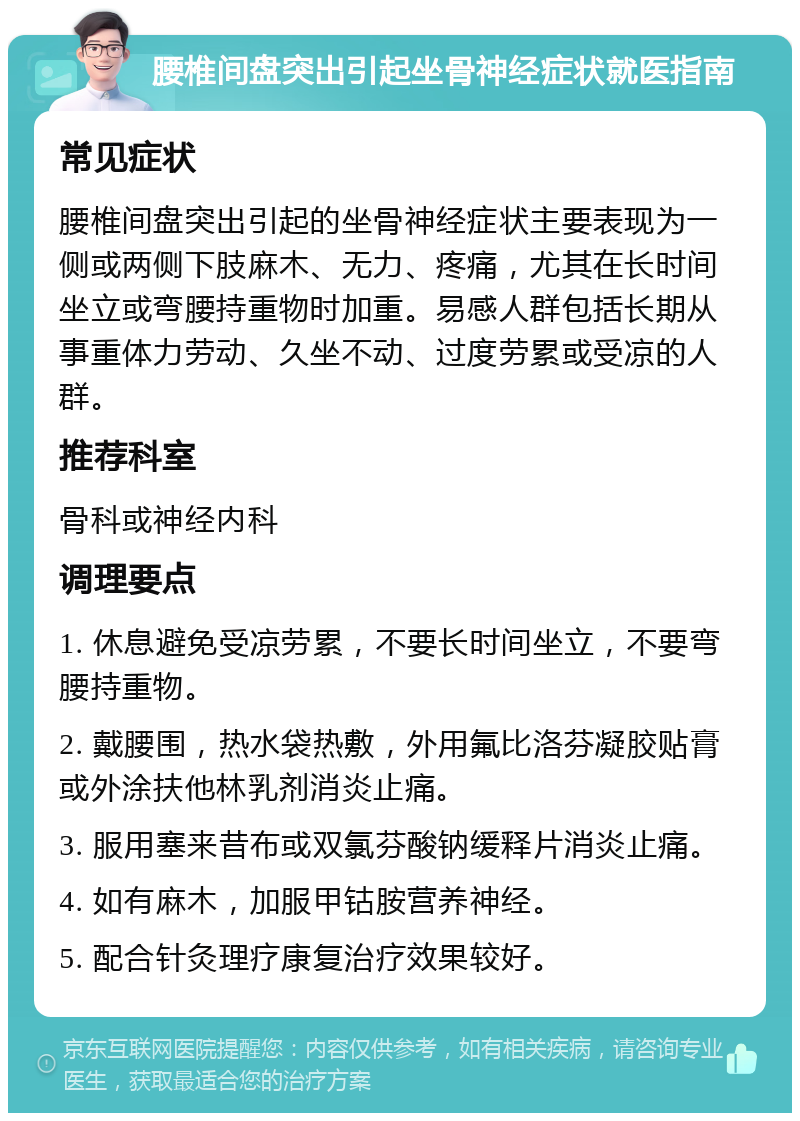 腰椎间盘突出引起坐骨神经症状就医指南 常见症状 腰椎间盘突出引起的坐骨神经症状主要表现为一侧或两侧下肢麻木、无力、疼痛，尤其在长时间坐立或弯腰持重物时加重。易感人群包括长期从事重体力劳动、久坐不动、过度劳累或受凉的人群。 推荐科室 骨科或神经内科 调理要点 1. 休息避免受凉劳累，不要长时间坐立，不要弯腰持重物。 2. 戴腰围，热水袋热敷，外用氟比洛芬凝胶贴膏或外涂扶他林乳剂消炎止痛。 3. 服用塞来昔布或双氯芬酸钠缓释片消炎止痛。 4. 如有麻木，加服甲钴胺营养神经。 5. 配合针灸理疗康复治疗效果较好。