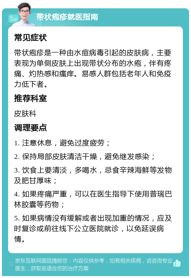 带状疱疹就医指南 常见症状 带状疱疹是一种由水痘病毒引起的皮肤病，主要表现为单侧皮肤上出现带状分布的水疱，伴有疼痛、灼热感和瘙痒。易感人群包括老年人和免疫力低下者。 推荐科室 皮肤科 调理要点 1. 注意休息，避免过度疲劳； 2. 保持局部皮肤清洁干燥，避免继发感染； 3. 饮食上要清淡，多喝水，忌食辛辣海鲜等发物及肥甘厚味； 4. 如果疼痛严重，可以在医生指导下使用普瑞巴林胶囊等药物； 5. 如果病情没有缓解或者出现加重的情况，应及时复诊或前往线下公立医院就诊，以免延误病情。