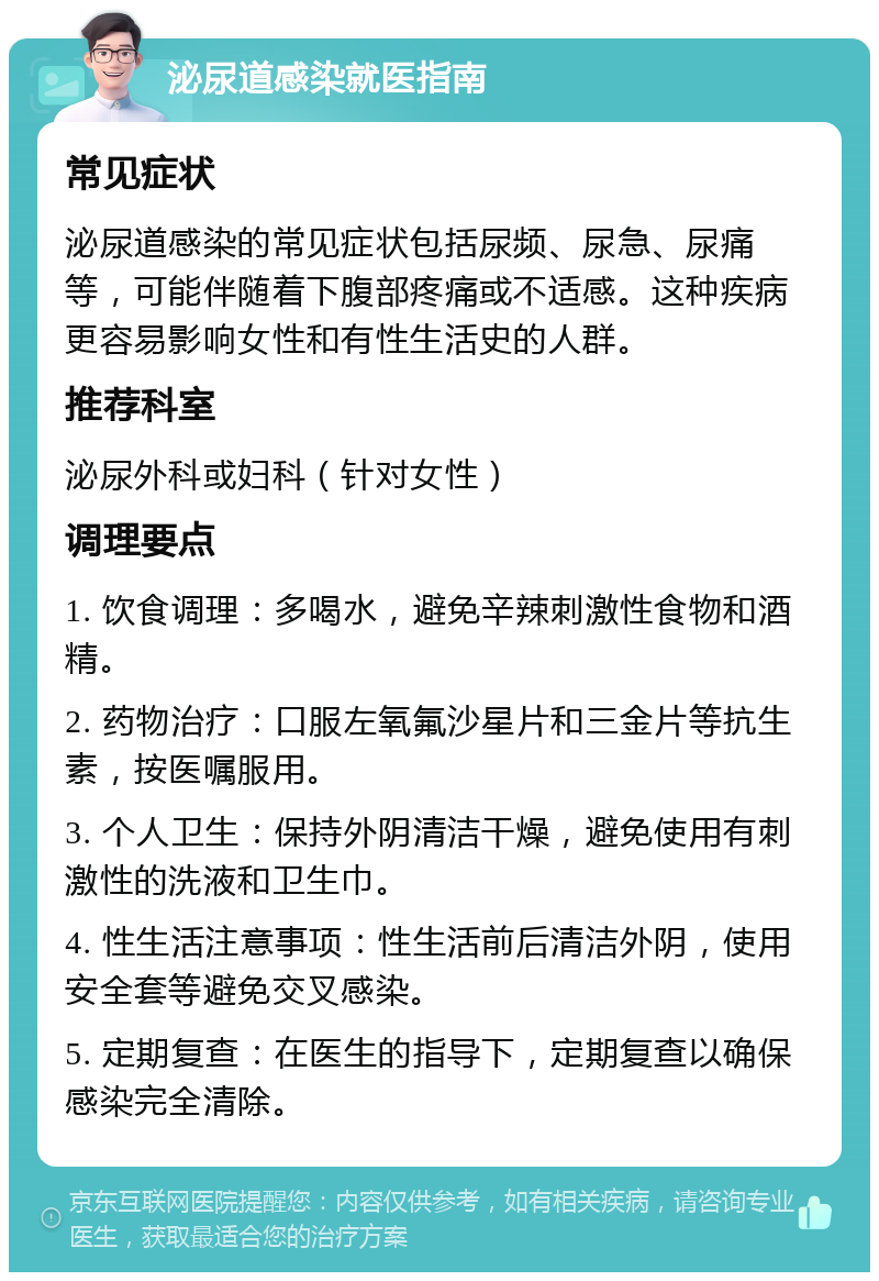 泌尿道感染就医指南 常见症状 泌尿道感染的常见症状包括尿频、尿急、尿痛等，可能伴随着下腹部疼痛或不适感。这种疾病更容易影响女性和有性生活史的人群。 推荐科室 泌尿外科或妇科（针对女性） 调理要点 1. 饮食调理：多喝水，避免辛辣刺激性食物和酒精。 2. 药物治疗：口服左氧氟沙星片和三金片等抗生素，按医嘱服用。 3. 个人卫生：保持外阴清洁干燥，避免使用有刺激性的洗液和卫生巾。 4. 性生活注意事项：性生活前后清洁外阴，使用安全套等避免交叉感染。 5. 定期复查：在医生的指导下，定期复查以确保感染完全清除。