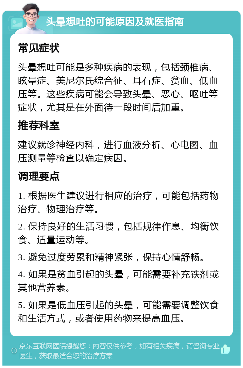 头晕想吐的可能原因及就医指南 常见症状 头晕想吐可能是多种疾病的表现，包括颈椎病、眩晕症、美尼尔氏综合征、耳石症、贫血、低血压等。这些疾病可能会导致头晕、恶心、呕吐等症状，尤其是在外面待一段时间后加重。 推荐科室 建议就诊神经内科，进行血液分析、心电图、血压测量等检查以确定病因。 调理要点 1. 根据医生建议进行相应的治疗，可能包括药物治疗、物理治疗等。 2. 保持良好的生活习惯，包括规律作息、均衡饮食、适量运动等。 3. 避免过度劳累和精神紧张，保持心情舒畅。 4. 如果是贫血引起的头晕，可能需要补充铁剂或其他营养素。 5. 如果是低血压引起的头晕，可能需要调整饮食和生活方式，或者使用药物来提高血压。