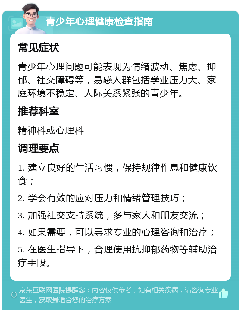 青少年心理健康检查指南 常见症状 青少年心理问题可能表现为情绪波动、焦虑、抑郁、社交障碍等，易感人群包括学业压力大、家庭环境不稳定、人际关系紧张的青少年。 推荐科室 精神科或心理科 调理要点 1. 建立良好的生活习惯，保持规律作息和健康饮食； 2. 学会有效的应对压力和情绪管理技巧； 3. 加强社交支持系统，多与家人和朋友交流； 4. 如果需要，可以寻求专业的心理咨询和治疗； 5. 在医生指导下，合理使用抗抑郁药物等辅助治疗手段。