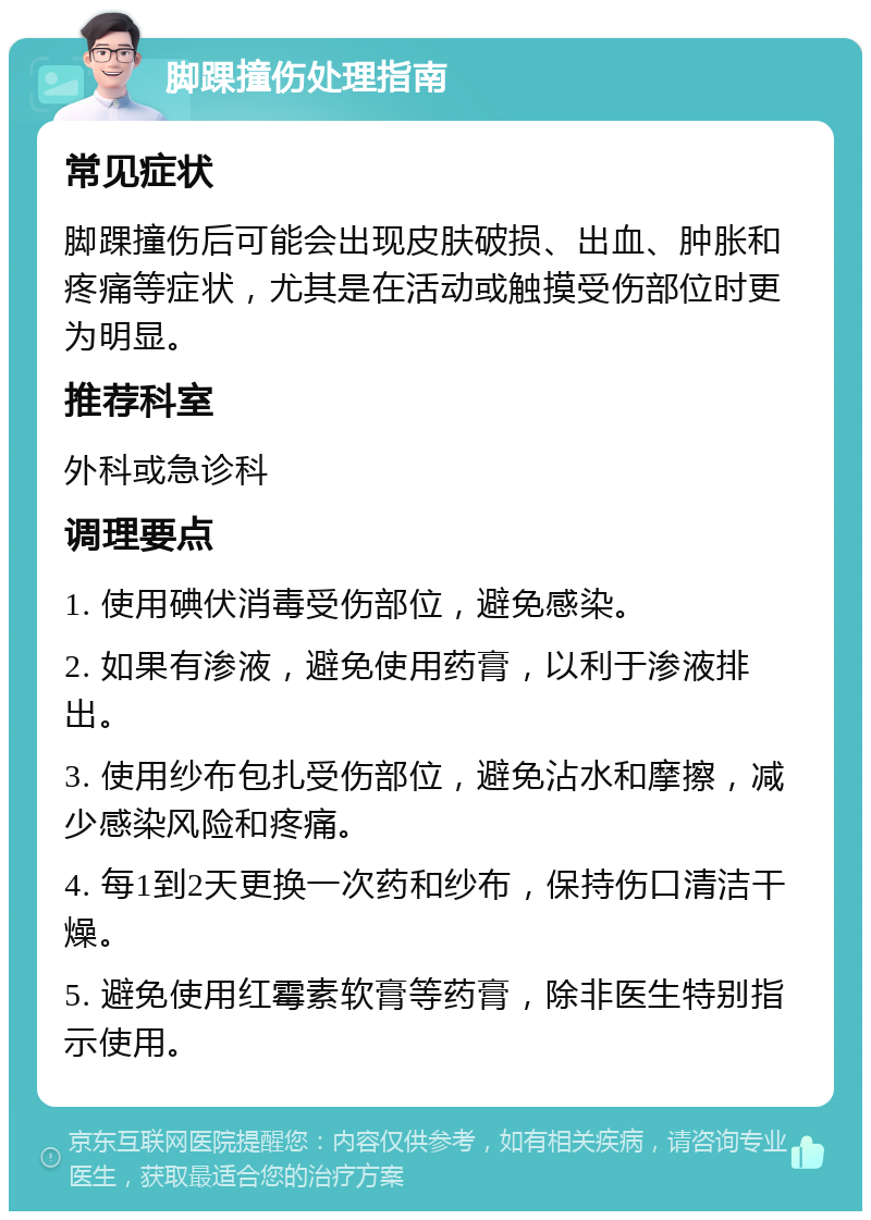 脚踝撞伤处理指南 常见症状 脚踝撞伤后可能会出现皮肤破损、出血、肿胀和疼痛等症状，尤其是在活动或触摸受伤部位时更为明显。 推荐科室 外科或急诊科 调理要点 1. 使用碘伏消毒受伤部位，避免感染。 2. 如果有渗液，避免使用药膏，以利于渗液排出。 3. 使用纱布包扎受伤部位，避免沾水和摩擦，减少感染风险和疼痛。 4. 每1到2天更换一次药和纱布，保持伤口清洁干燥。 5. 避免使用红霉素软膏等药膏，除非医生特别指示使用。