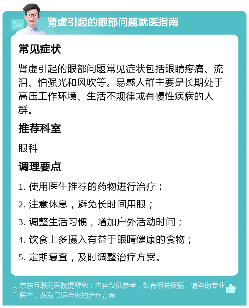 肾虚引起的眼部问题就医指南 常见症状 肾虚引起的眼部问题常见症状包括眼睛疼痛、流泪、怕强光和风吹等。易感人群主要是长期处于高压工作环境、生活不规律或有慢性疾病的人群。 推荐科室 眼科 调理要点 1. 使用医生推荐的药物进行治疗； 2. 注意休息，避免长时间用眼； 3. 调整生活习惯，增加户外活动时间； 4. 饮食上多摄入有益于眼睛健康的食物； 5. 定期复查，及时调整治疗方案。